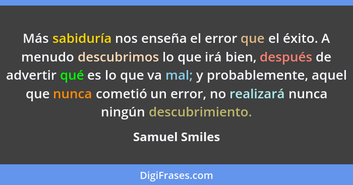 Más sabiduría nos enseña el error que el éxito. A menudo descubrimos lo que irá bien, después de advertir qué es lo que va mal; y prob... - Samuel Smiles