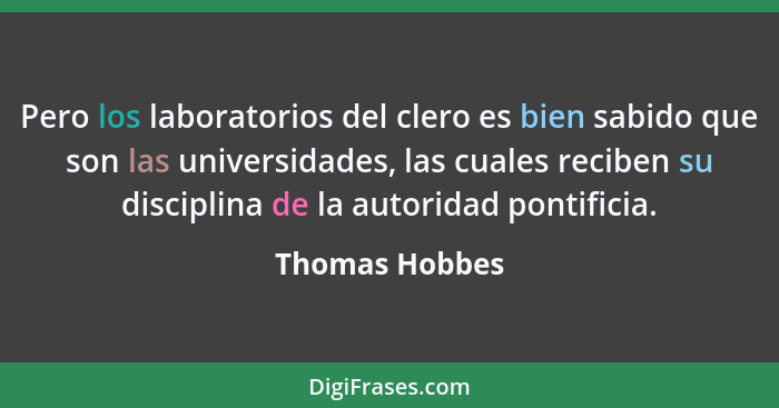 Pero los laboratorios del clero es bien sabido que son las universidades, las cuales reciben su disciplina de la autoridad pontificia.... - Thomas Hobbes