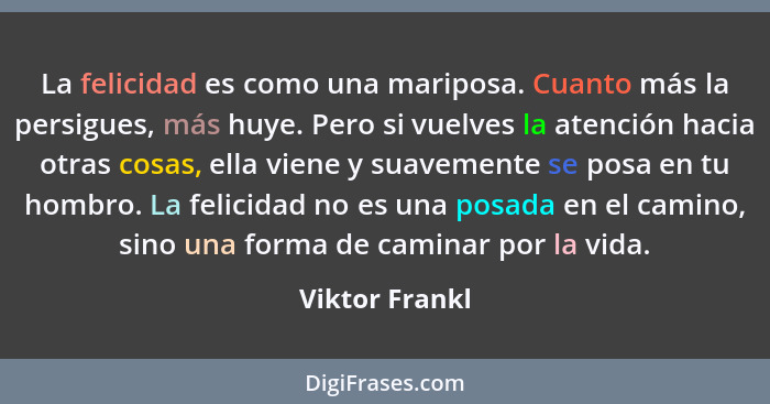 La felicidad es como una mariposa. Cuanto más la persigues, más huye. Pero si vuelves la atención hacia otras cosas, ella viene y suav... - Viktor Frankl