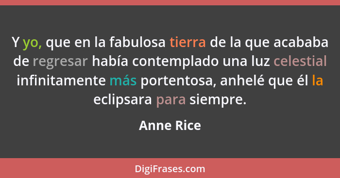 Y yo, que en la fabulosa tierra de la que acababa de regresar había contemplado una luz celestial infinitamente más portentosa, anhelé que... - Anne Rice