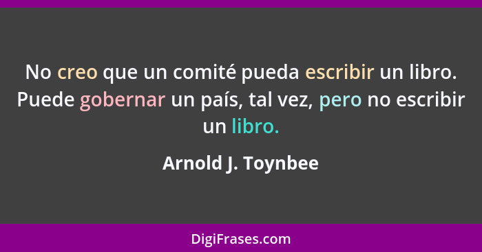 No creo que un comité pueda escribir un libro. Puede gobernar un país, tal vez, pero no escribir un libro.... - Arnold J. Toynbee