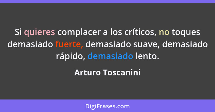 Si quieres complacer a los críticos, no toques demasiado fuerte, demasiado suave, demasiado rápido, demasiado lento.... - Arturo Toscanini