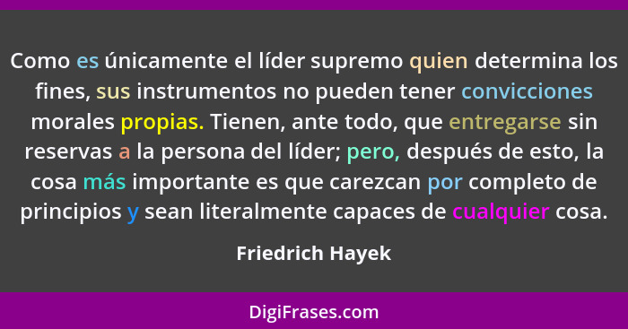 Como es únicamente el líder supremo quien determina los fines, sus instrumentos no pueden tener convicciones morales propias. Tienen... - Friedrich Hayek