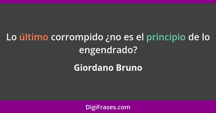 Lo último corrompido ¿no es el principio de lo engendrado?... - Giordano Bruno