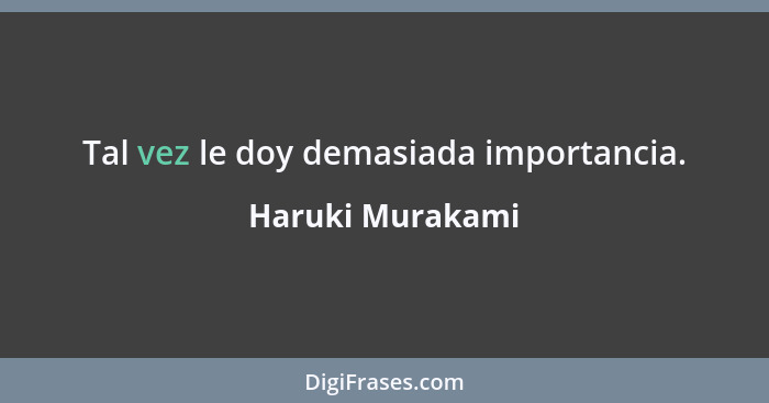 Tal vez le doy demasiada importancia.... - Haruki Murakami