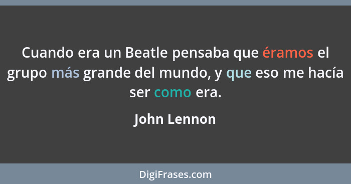Cuando era un Beatle pensaba que éramos el grupo más grande del mundo, y que eso me hacía ser como era.... - John Lennon