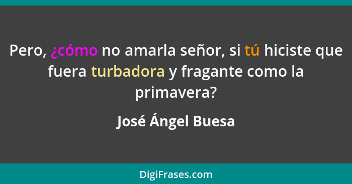 Pero, ¿cómo no amarla señor, si tú hiciste que fuera turbadora y fragante como la primavera?... - José Ángel Buesa