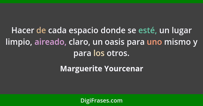 Hacer de cada espacio donde se esté, un lugar limpio, aireado, claro, un oasis para uno mismo y para los otros.... - Marguerite Yourcenar