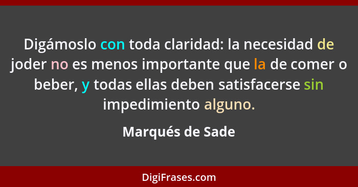 Digámoslo con toda claridad: la necesidad de joder no es menos importante que la de comer o beber, y todas ellas deben satisfacerse... - Marqués de Sade