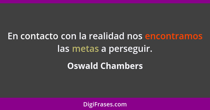 En contacto con la realidad nos encontramos las metas a perseguir.... - Oswald Chambers