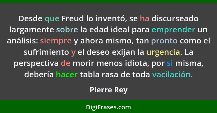 Desde que Freud lo inventó, se ha discurseado largamente sobre la edad ideal para emprender un análisis: siempre y ahora mismo, tan pront... - Pierre Rey