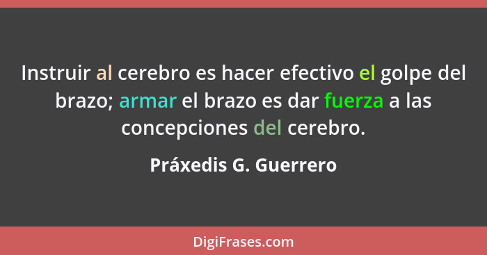 Instruir al cerebro es hacer efectivo el golpe del brazo; armar el brazo es dar fuerza a las concepciones del cerebro.... - Práxedis G. Guerrero