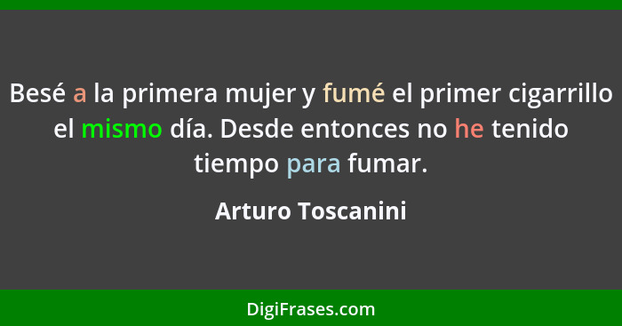 Besé a la primera mujer y fumé el primer cigarrillo el mismo día. Desde entonces no he tenido tiempo para fumar.... - Arturo Toscanini