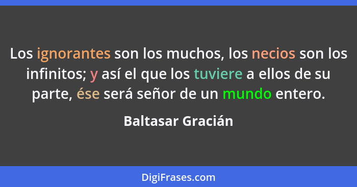 Los ignorantes son los muchos, los necios son los infinitos; y así el que los tuviere a ellos de su parte, ése será señor de un mun... - Baltasar Gracián