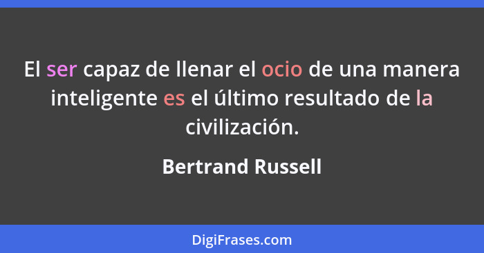 El ser capaz de llenar el ocio de una manera inteligente es el último resultado de la civilización.... - Bertrand Russell