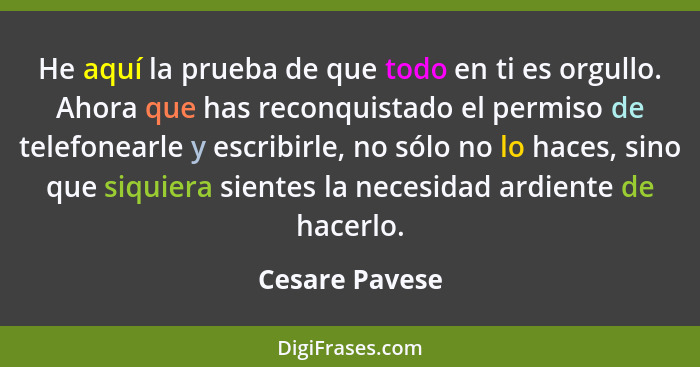 He aquí la prueba de que todo en ti es orgullo. Ahora que has reconquistado el permiso de telefonearle y escribirle, no sólo no lo hac... - Cesare Pavese