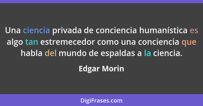 Una ciencia privada de conciencia humanística es algo tan estremecedor como una conciencia que habla del mundo de espaldas a la ciencia.... - Edgar Morin