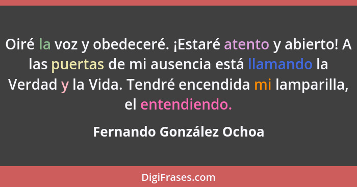 Oiré la voz y obedeceré. ¡Estaré atento y abierto! A las puertas de mi ausencia está llamando la Verdad y la Vida. Tendré en... - Fernando González Ochoa