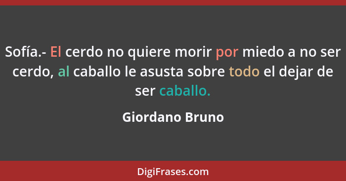 Sofía.- El cerdo no quiere morir por miedo a no ser cerdo, al caballo le asusta sobre todo el dejar de ser caballo.... - Giordano Bruno