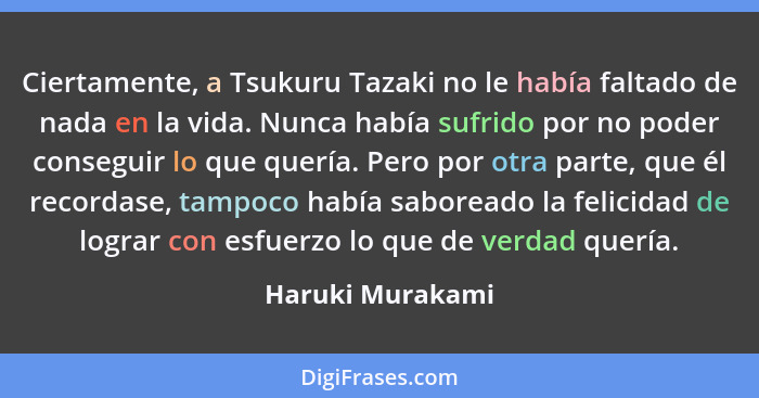 Ciertamente, a Tsukuru Tazaki no le había faltado de nada en la vida. Nunca había sufrido por no poder conseguir lo que quería. Pero... - Haruki Murakami