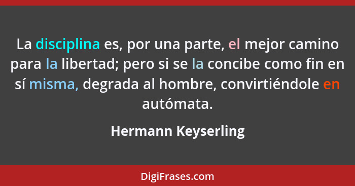 La disciplina es, por una parte, el mejor camino para la libertad; pero si se la concibe como fin en sí misma, degrada al hombre,... - Hermann Keyserling