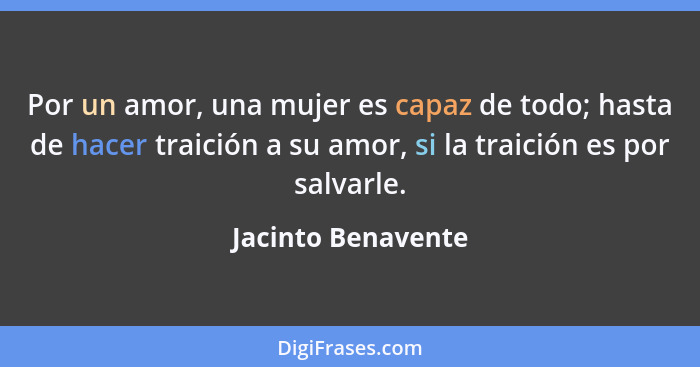 Por un amor, una mujer es capaz de todo; hasta de hacer traición a su amor, si la traición es por salvarle.... - Jacinto Benavente
