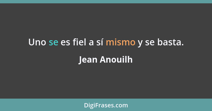 Uno se es fiel a sí mismo y se basta.... - Jean Anouilh