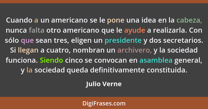 Cuando a un americano se le pone una idea en la cabeza, nunca falta otro americano que le ayude a realizarla. Con sólo que sean tres, el... - Julio Verne