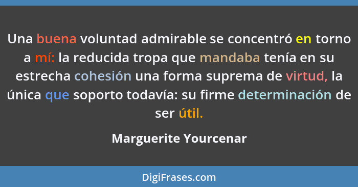 Una buena voluntad admirable se concentró en torno a mí: la reducida tropa que mandaba tenía en su estrecha cohesión una forma... - Marguerite Yourcenar