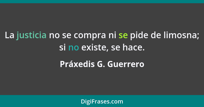 La justicia no se compra ni se pide de limosna; si no existe, se hace.... - Práxedis G. Guerrero