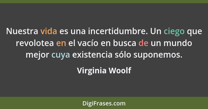 Nuestra vida es una incertidumbre. Un ciego que revolotea en el vacío en busca de un mundo mejor cuya existencia sólo suponemos.... - Virginia Woolf