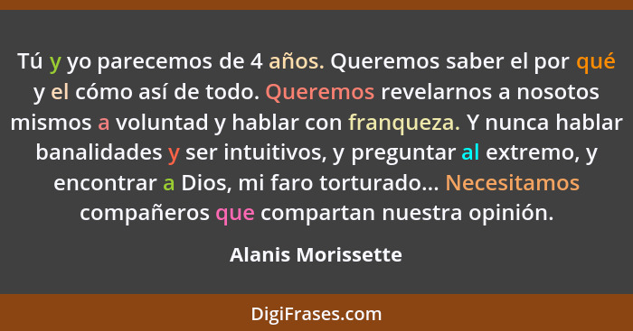 Tú y yo parecemos de 4 años. Queremos saber el por qué y el cómo así de todo. Queremos revelarnos a nosotos mismos a voluntad y ha... - Alanis Morissette