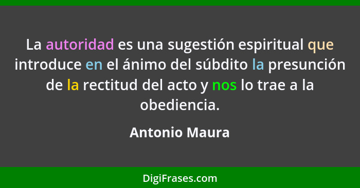 La autoridad es una sugestión espiritual que introduce en el ánimo del súbdito la presunción de la rectitud del acto y nos lo trae a l... - Antonio Maura