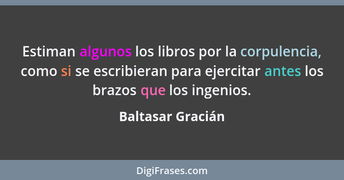 Estiman algunos los libros por la corpulencia, como si se escribieran para ejercitar antes los brazos que los ingenios.... - Baltasar Gracián