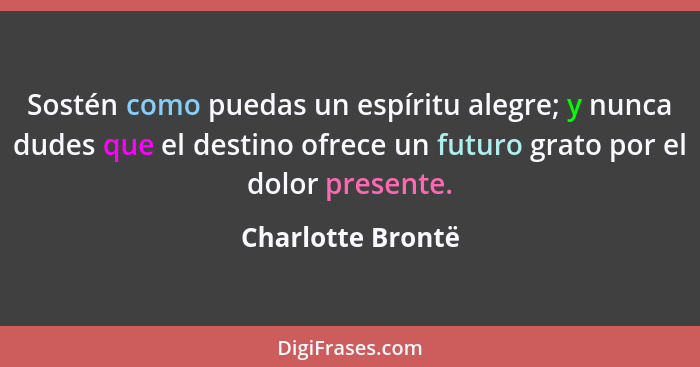 Sostén como puedas un espíritu alegre; y nunca dudes que el destino ofrece un futuro grato por el dolor presente.... - Charlotte Brontë