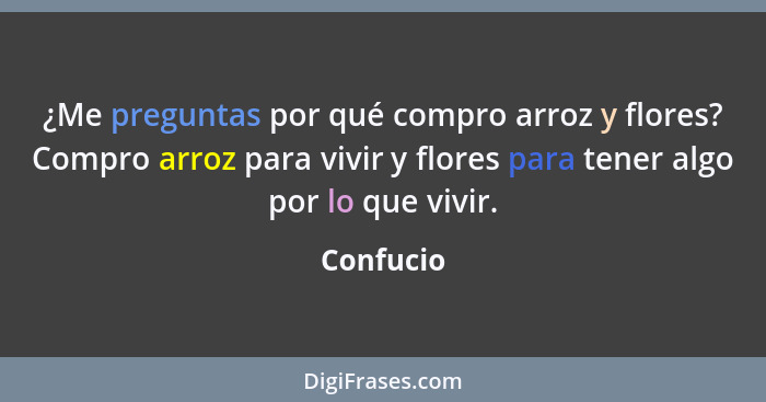 ¿Me preguntas por qué compro arroz y flores? Compro arroz para vivir y flores para tener algo por lo que vivir.... - Confucio