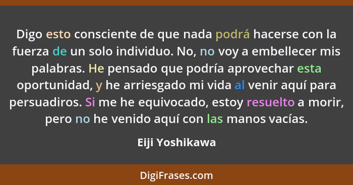 Digo esto consciente de que nada podrá hacerse con la fuerza de un solo individuo. No, no voy a embellecer mis palabras. He pensado q... - Eiji Yoshikawa