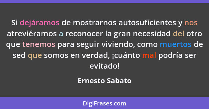 Si dejáramos de mostrarnos autosuficientes y nos atreviéramos a reconocer la gran necesidad del otro que tenemos para seguir viviendo... - Ernesto Sabato