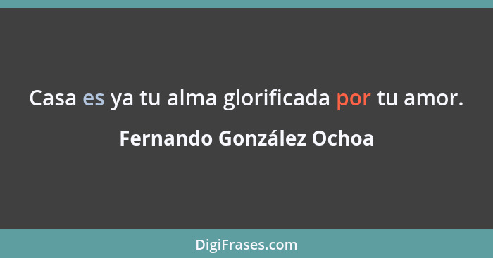 Casa es ya tu alma glorificada por tu amor.... - Fernando González Ochoa