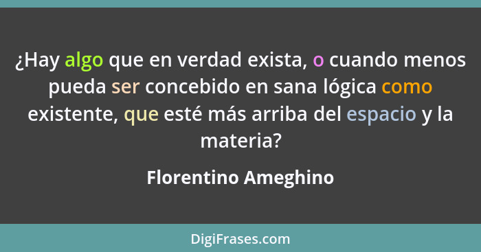 ¿Hay algo que en verdad exista, o cuando menos pueda ser concebido en sana lógica como existente, que esté más arriba del espaci... - Florentino Ameghino