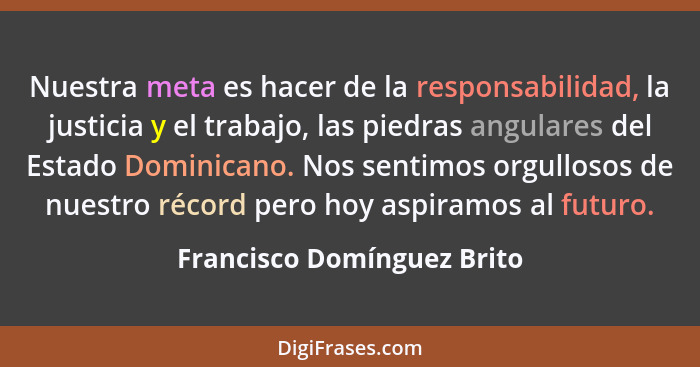 Nuestra meta es hacer de la responsabilidad, la justicia y el trabajo, las piedras angulares del Estado Dominicano. Nos se... - Francisco Domínguez Brito