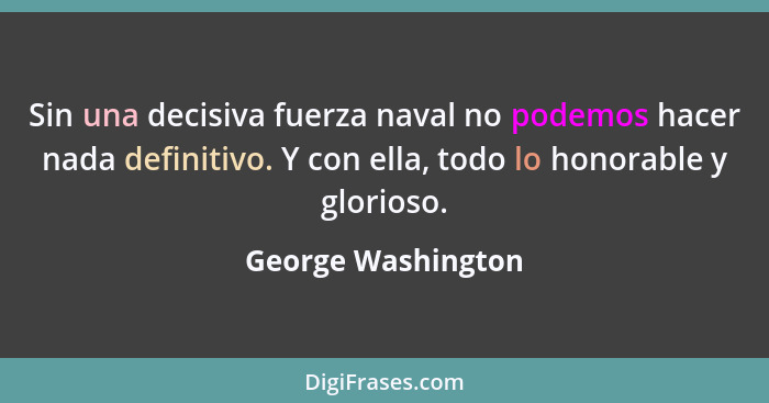Sin una decisiva fuerza naval no podemos hacer nada definitivo. Y con ella, todo lo honorable y glorioso.... - George Washington