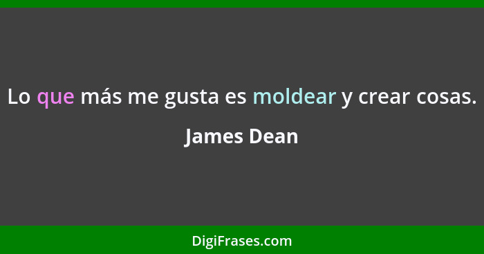 Lo que más me gusta es moldear y crear cosas.... - James Dean