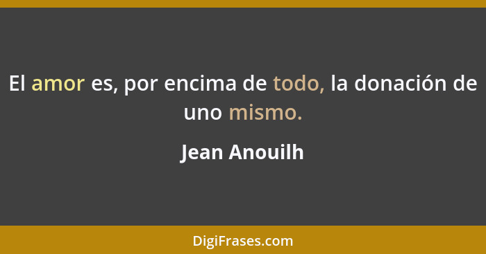 El amor es, por encima de todo, la donación de uno mismo.... - Jean Anouilh