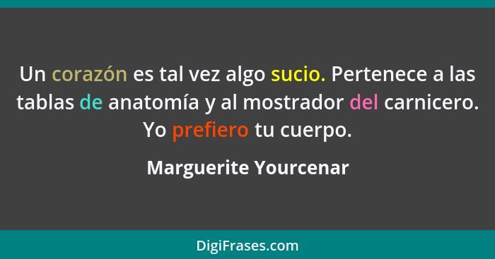 Un corazón es tal vez algo sucio. Pertenece a las tablas de anatomía y al mostrador del carnicero. Yo prefiero tu cuerpo.... - Marguerite Yourcenar