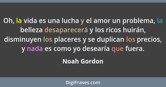 Oh, la vida es una lucha y el amor un problema, la belleza desaparecerá y los ricos huirán, disminuyen los placeres y se duplican los pr... - Noah Gordon