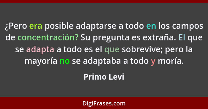 ¿Pero era posible adaptarse a todo en los campos de concentración? Su pregunta es extraña. El que se adapta a todo es el que sobrevive; p... - Primo Levi