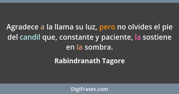 Agradece a la llama su luz, pero no olvides el pie del candil que, constante y paciente, la sostiene en la sombra.... - Rabindranath Tagore