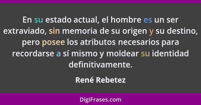 En su estado actual, el hombre es un ser extraviado, sin memoria de su origen y su destino, pero posee los atributos necesarios para re... - René Rebetez