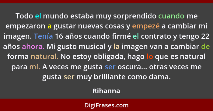 Todo el mundo estaba muy sorprendido cuando me empezaron a gustar nuevas cosas y empezé a cambiar mi imagen. Tenía 16 años cuando firmé el c... - Rihanna